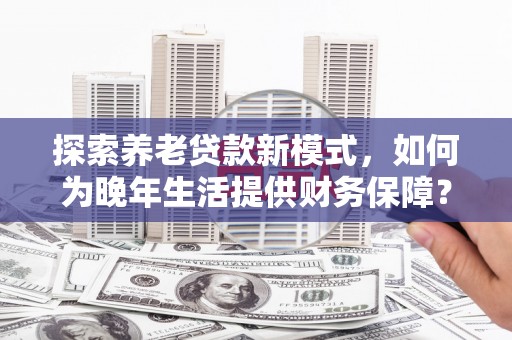 乐清探索养老贷款新模式，如何为晚年生活提供财务保障？