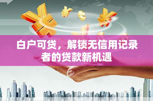 乐清白户可贷，解锁无信用记录者的贷款新机遇