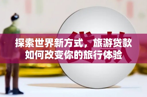 乐清探索世界新方式，旅游贷款如何改变你的旅行体验