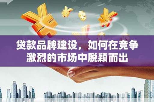 乐清贷款品牌建设，如何在竞争激烈的市场中脱颖而出
