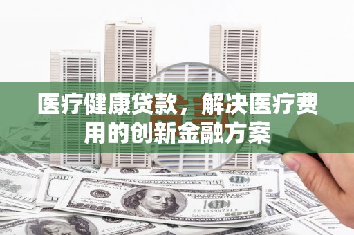 乐清医疗健康贷款，解决医疗费用的创新金融方案