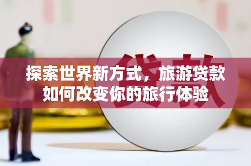 乐清探索世界新方式，旅游贷款如何改变你的旅行体验